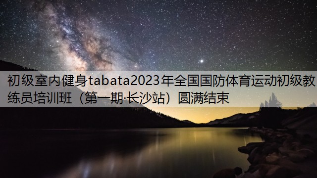 初级室内健身tabata2023年全国国防体育运动初级教练员培训班（第一期·长沙站）圆满结束